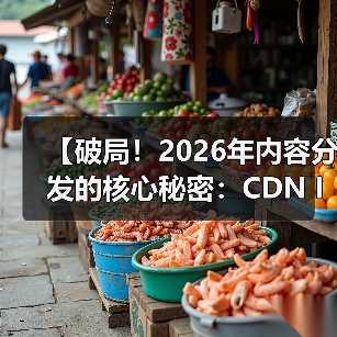 【破局！2026年内容分发的核心秘密：CDN Integration CDN集成 内容全球加速】