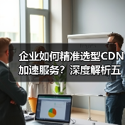 企业如何精准选型CDN加速服务?深度解析五大关键要素(图3) 企业如何精准选型CDN加速服务?深度解析五大关键要素(图3)
