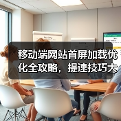 移动端网站首屏加载优化全攻略，提速技巧大揭秘