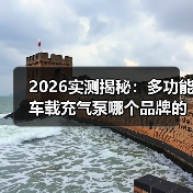 2026实测揭秘：多功能车载充气泵哪个品牌的质量好？看完这5点少花冤枉钱