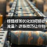 标题标签优化如何翻倍流量？这些技巧让你稳占搜索榜首